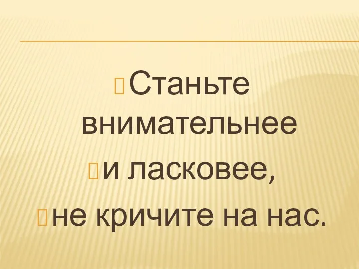 Станьте внимательнее и ласковее, не кричите на нас.