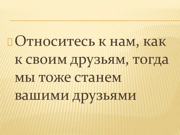 Относитесь к нам, как к своим друзьям, тогда мы тоже станем вашими друзьями