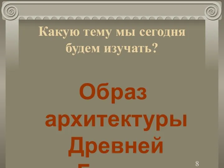 Какую тему мы сегодня будем изучать? Образ архитектуры Древней Греции 8