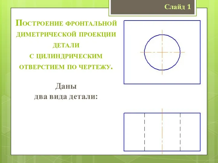 Слайд 1 Построение фронтальной диметрической проекции детали с цилиндрическим отверстием по чертежу. Даны два вида детали: