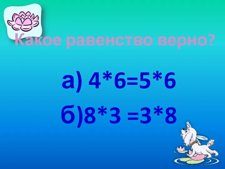 Какое равенство верно? а) 4*6=5*6 б)8*3 =3*8