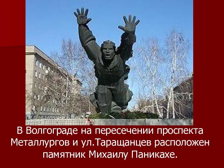 В Волгограде на пересечении проспекта Металлургов и ул.Таращанцев расположен памятник Михаилу Паникахе.