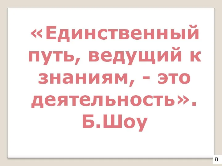 «Единственный путь, ведущий к знаниям, - это деятельность». Б.Шоу 8