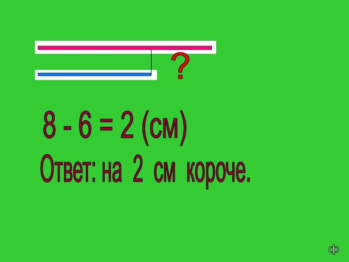 8 - 6 = 2 (см) Ответ: на 2 см короче. ? ф