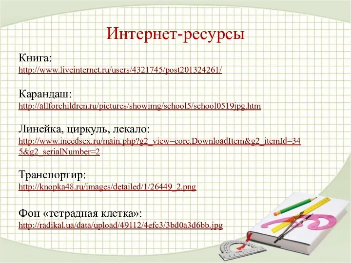 Интернет-ресурсы Книга: http://www.liveinternet.ru/users/4321745/post201324261/ Карандаш: http://allforchildren.ru/pictures/showimg/school5/school0519jpg.htm Линейка, циркуль, лекало: http://www.ineedsex.ru/main.php?g2_view=core.DownloadItem&g2_itemId=345&g2_serialNumber=2 Транспортир: http://knopka48.ru/images/detailed/1/26449_2.png Фон «тетрадная клетка»: http://radikal.ua/data/upload/49112/4efc3/3bd0a3d6bb.jpg