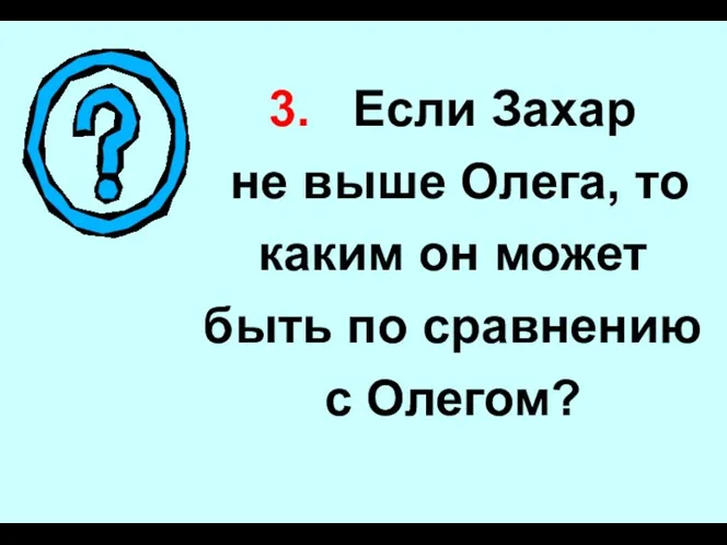 3. Если Захар не выше Олега, то каким он может быть по сравнению с Олегом?