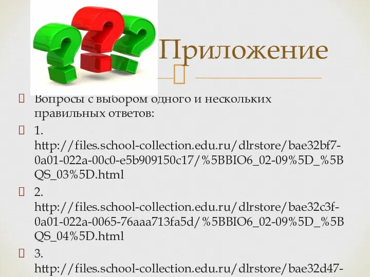 Вопросы с выбором одного и нескольких правильных ответов: 1. http://files.school-collection.edu.ru/dlrstore/bae32bf7-0a01-022a-00c0-e5b909150c17/%5BBIO6_02-09%5D_%5BQS_03%5D.html 2. http://files.school-collection.edu.ru/dlrstore/bae32c3f-0a01-022a-0065-76aaa713fa5d/%5BBIO6_02-09%5D_%5BQS_04%5D.html 3. http://files.school-collection.edu.ru/dlrstore/bae32d47-0a01-022a-008c-4c0afc15b4fd/%5BBIO6_02-09%5D_%5BQS_05%5D.html Приложение