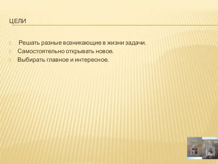 Цели Решать разные возникающие в жизни задачи. Самостоятельно открывать новое. Выбирать главное и интересное.