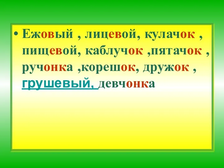 Ежовый , лицевой, кулачок ,пищевой, каблучок ,пятачок , ручонка ,корешок, дружок ,грушевый, девчонка