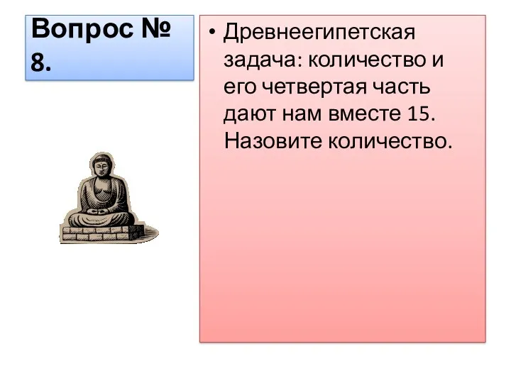 Вопрос № 8. Древнеегипетская задача: количество и его четвертая часть дают нам вместе 15. Назовите количество.