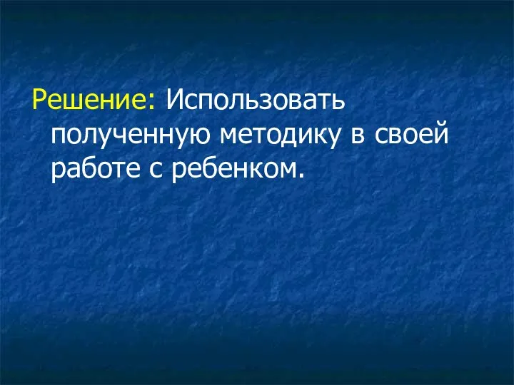 Решение: Использовать полученную методику в своей работе с ребенком.