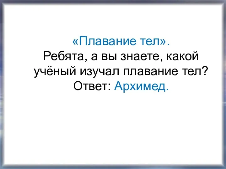 «Плавание тел». Ребята, а вы знаете, какой учёный изучал плавание тел? Ответ: Архимед.