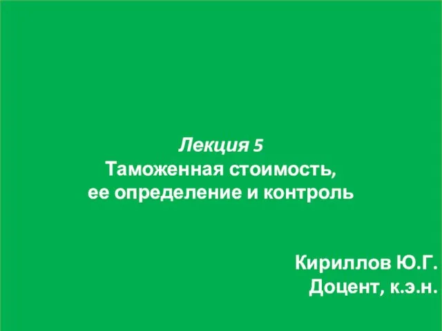 Лекция 5 Таможенная стоимость, ее определение и контроль Кириллов Ю.Г. Доцент, к.э.н.