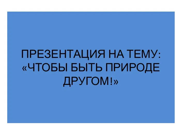 ПРЕЗЕНТАЦИЯ НА ТЕМУ: «ЧТОБЫ БЫТЬ ПРИРОДЕ ДРУГОМ!»