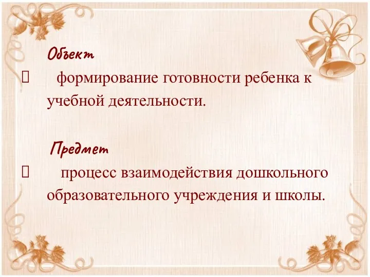 Объект формирование готовности ребенка к учебной деятельности. Предмет процесс взаимодействия дошкольного образовательного учреждения и школы.