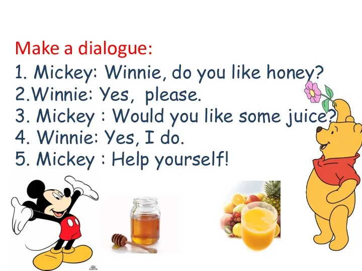 Make a dialogue: 1. Mickey: Winnie, do you like honey? 2.Winnie: Yes, please.