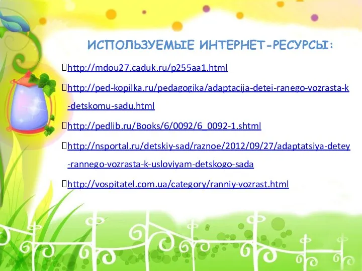 ИСПОЛЬЗУЕМЫЕ ИНТЕРНЕТ-РЕСУРСЫ: http://mdou27.caduk.ru/p255aa1.html http://ped-kopilka.ru/pedagogika/adaptacija-detei-ranego-vozrasta-k-detskomu-sadu.html http://pedlib.ru/Books/6/0092/6_0092-1.shtml http://nsportal.ru/detskiy-sad/raznoe/2012/09/27/adaptatsiya-detey-rannego-vozrasta-k-usloviyam-detskogo-sada http://vospitatel.com.ua/category/ranniy-vozrast.html