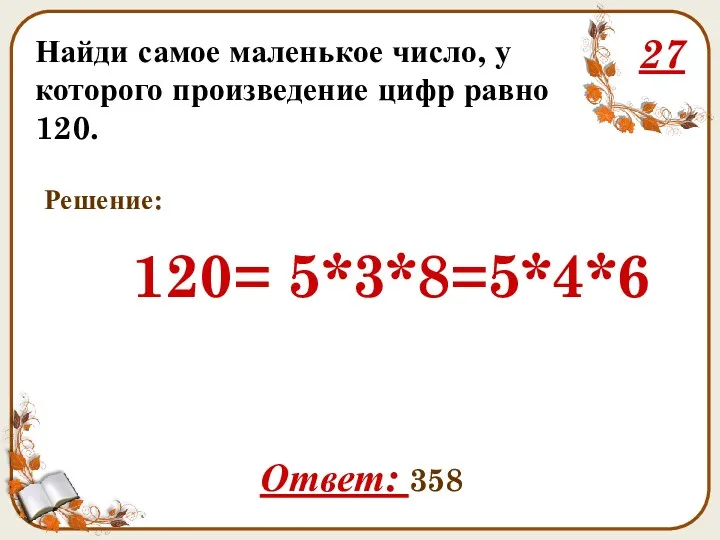 Найди самое маленькое число, у которого произведение цифр равно 120. 27 120= 5*3*8=5*4*6 Ответ: 358 Решение: