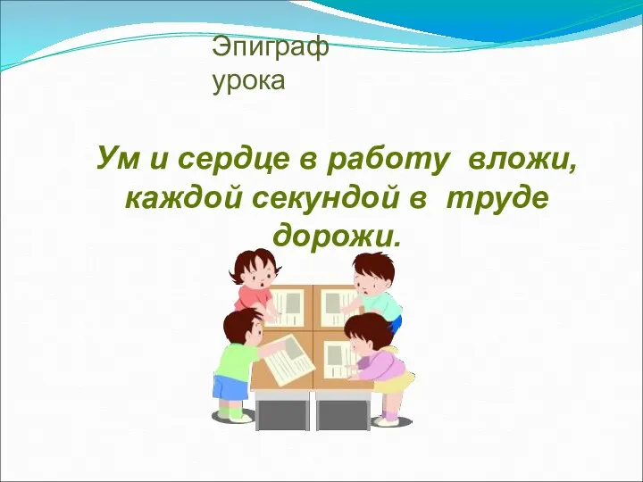 Ум и сердце в работу вложи, каждой секундой в труде дорожи. Эпиграф урока