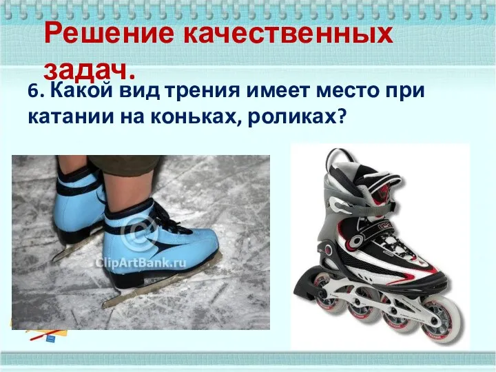 Решение качественных задач. 6. Какой вид трения имеет место при катании на коньках, роликах?