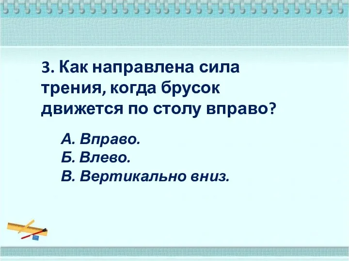 3. Как направлена сила трения, когда брусок движется по столу вправо? А. Вправо.