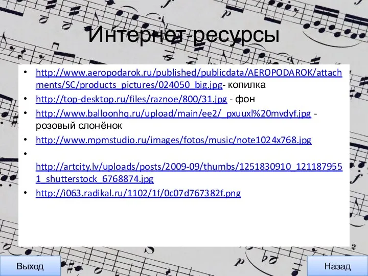 Интернет-ресурсы http://www.aeropodarok.ru/published/publicdata/AEROPODAROK/attachments/SC/products_pictures/024050_big.jpg- копилка http://top-desktop.ru/files/raznoe/800/31.jpg - фон http://www.balloonhq.ru/upload/main/ee2/_pxuuxl%20mvdyf.jpg - розовый слонёнок http://www.mpmstudio.ru/images/fotos/music/note1024x768.jpg http://artcity.lv/uploads/posts/2009-09/thumbs/1251830910_1211879551_shutterstock_6768874.jpg http://i063.radikal.ru/1102/1f/0c07d767382f.png Назад Выход