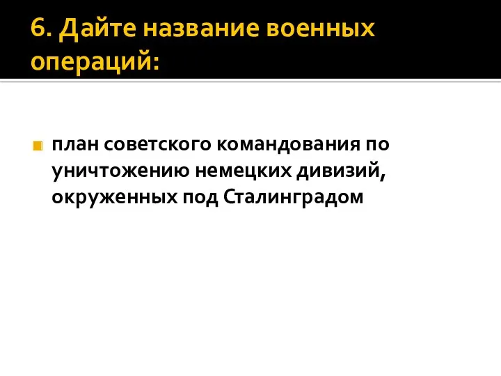 6. Дайте название военных операций: план советского командования по уничтожению немецких дивизий, окруженных под Сталинградом