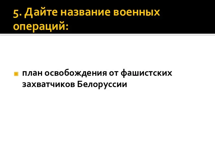 5. Дайте название военных операций: план освобождения от фашистских захватчиков Белоруссии