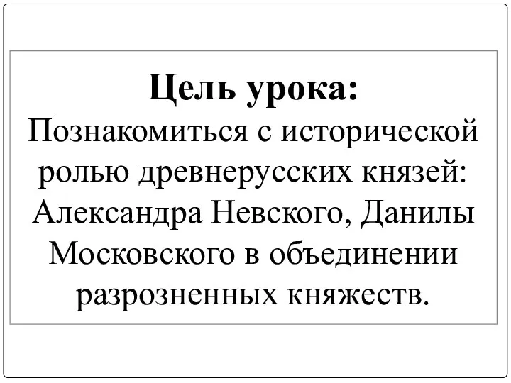 Цель урока: Познакомиться с исторической ролью древнерусских князей: Александра Невского, Данилы Московского в объединении разрозненных княжеств.