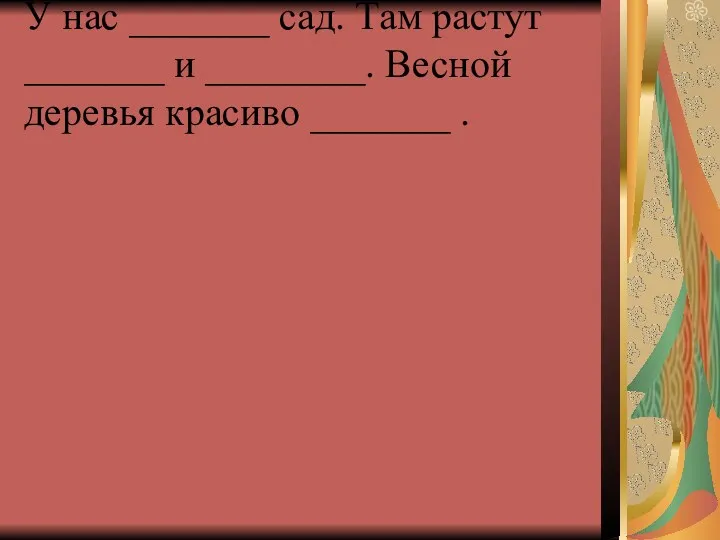 У нас _______ сад. Там растут _______ и ________. Весной деревья красиво _______ .