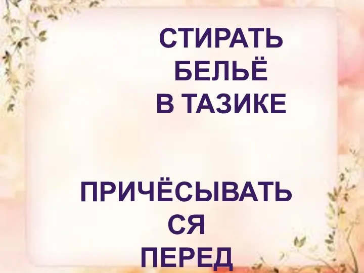 Стирать бельё в тазике Причёсываться перед зеркалом