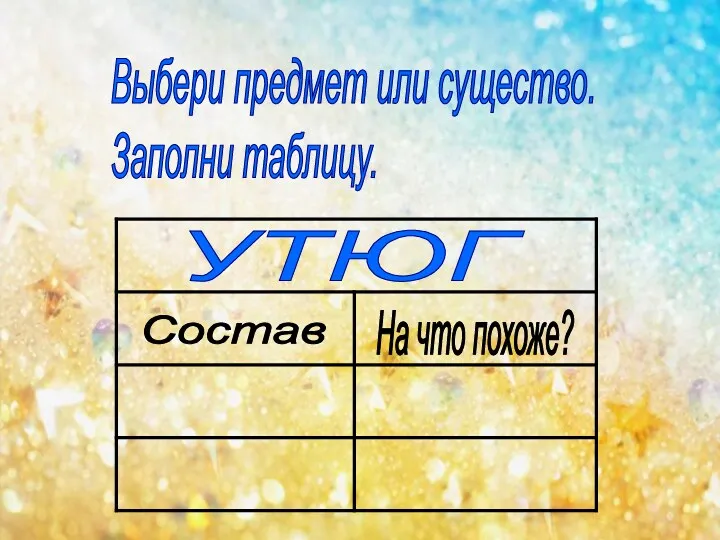 Выбери предмет или существо. Заполни таблицу. УТЮГ Состав На что похоже?