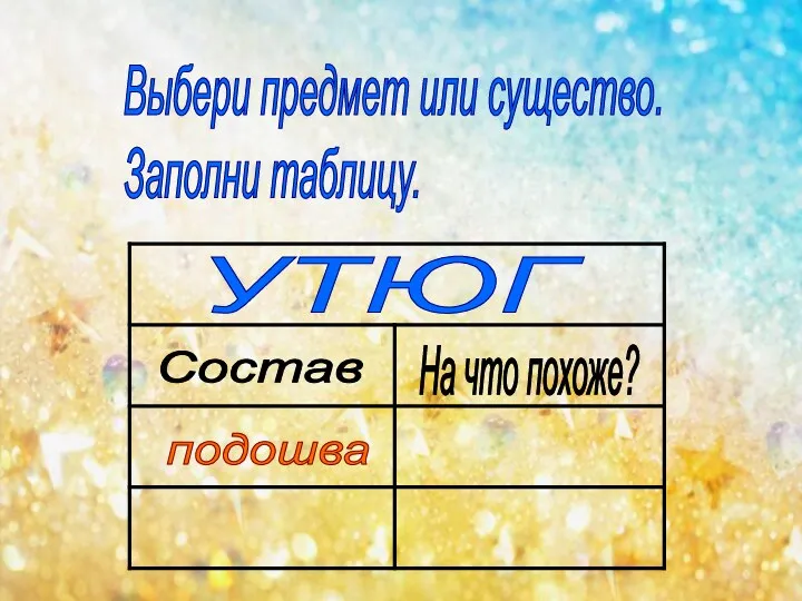 Выбери предмет или существо. Заполни таблицу. УТЮГ Состав На что похоже? подошва