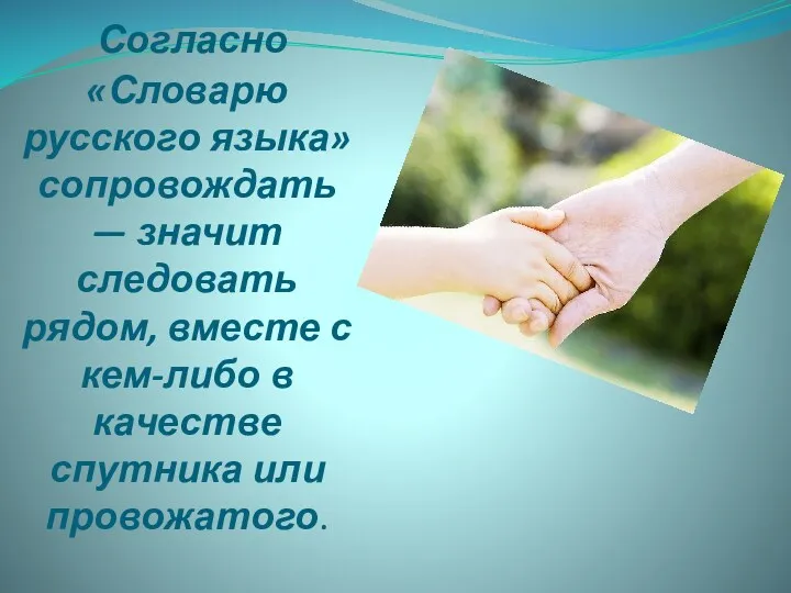 Согласно «Словарю русского языка» сопровождать— значит следовать рядом, вместе с кем-либо в качестве спутника или провожатого.