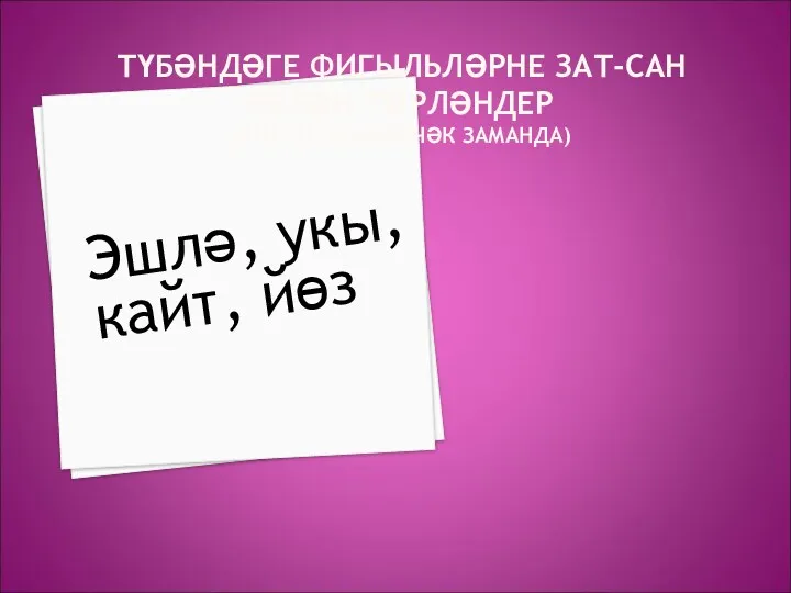 ТҮБӘНДӘГЕ ФИГЫЛЬЛӘРНЕ ЗАТ-САН БЕЛӘН ТӨРЛӘНДЕР (БИЛГЕСЕЗ КИЛӘЧӘК ЗАМАНДА) Эшлә, укы, кайт, йөз