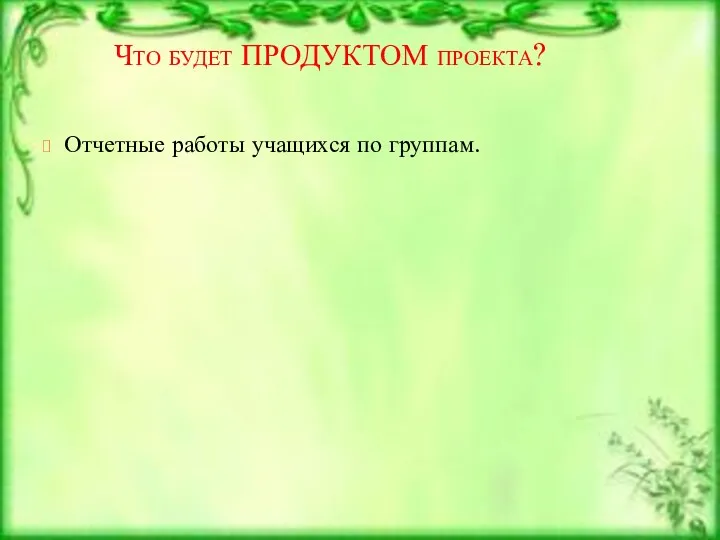 Что будет ПРОДУКТОМ проекта? Отчетные работы учащихся по группам.