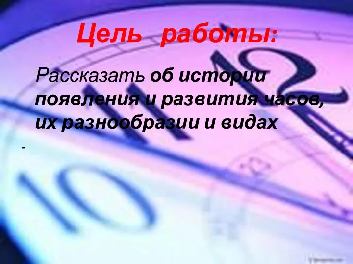 Цель работы: Рассказать об истории появления и развития часов, их разнообразии и видах -