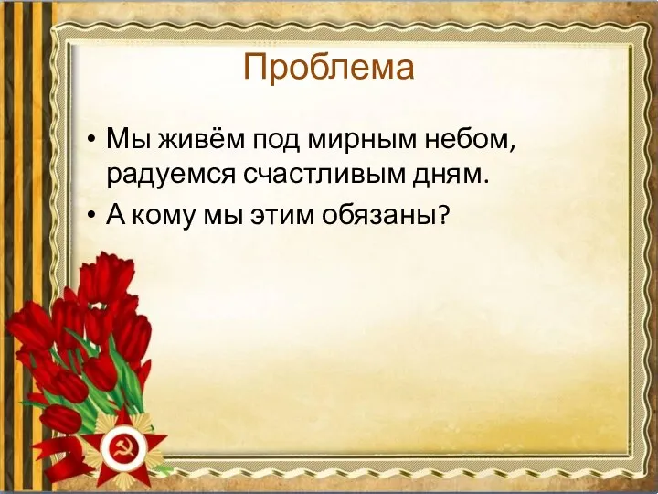 Проблема Мы живём под мирным небом, радуемся счастливым дням. А кому мы этим обязаны?