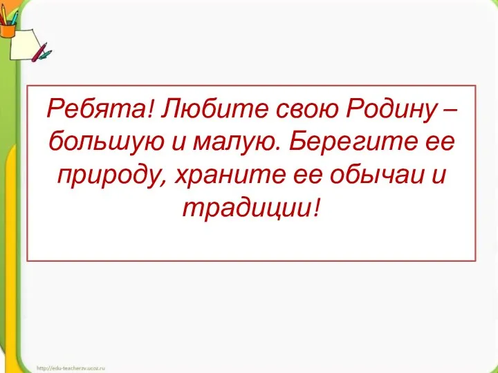 Ребята! Любите свою Родину – большую и малую. Берегите ее природу, храните ее обычаи и традиции!