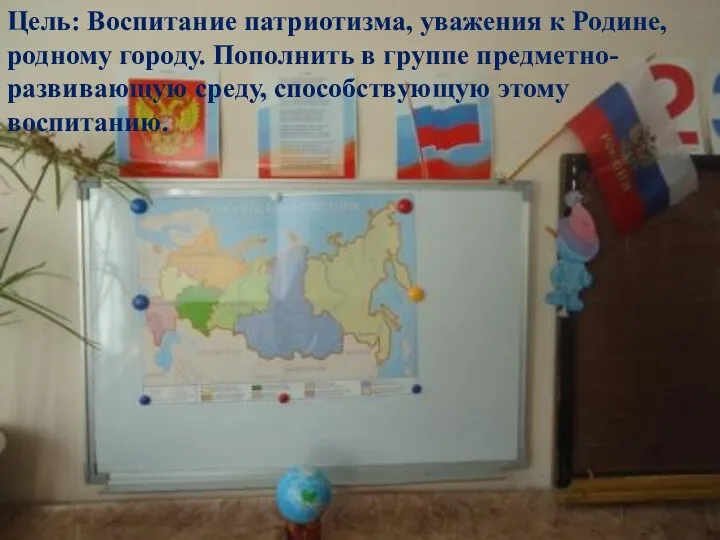 Цель: Воспитание патриотизма, уважения к Родине, родному городу. Пополнить в группе предметно-развивающую среду, способствующую этому воспитанию.