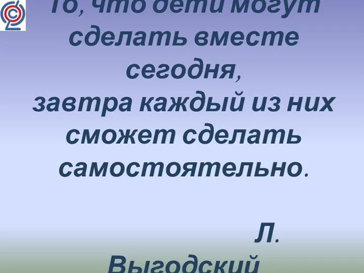 То, что дети могут сделать вместе сегодня, завтра каждый из них сможет сделать самостоятельно. Л.Выгодский