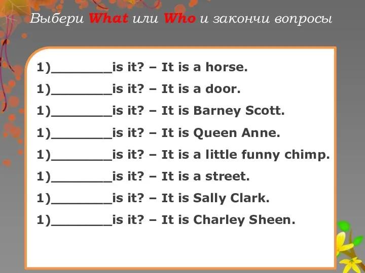 Выбери What или Who и закончи вопрoсы 1)_______is it? –