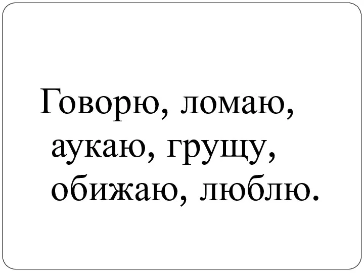 Говорю, ломаю, аукаю, грущу, обижаю, люблю.