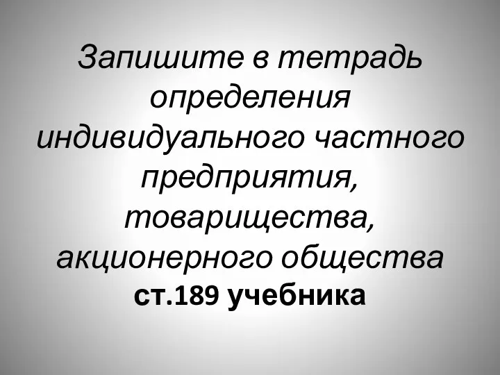 Запишите в тетрадь определения индивидуального частного предприятия, товарищества, акционерного общества ст.189 учебника