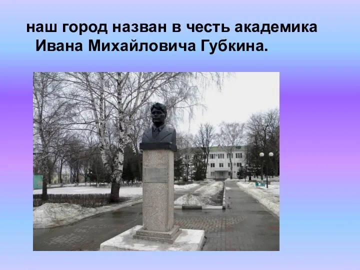 наш город назван в честь академика Ивана Михайловича Губкина.