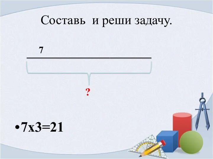 Составь и реши задачу. 7х3=21 7 ?