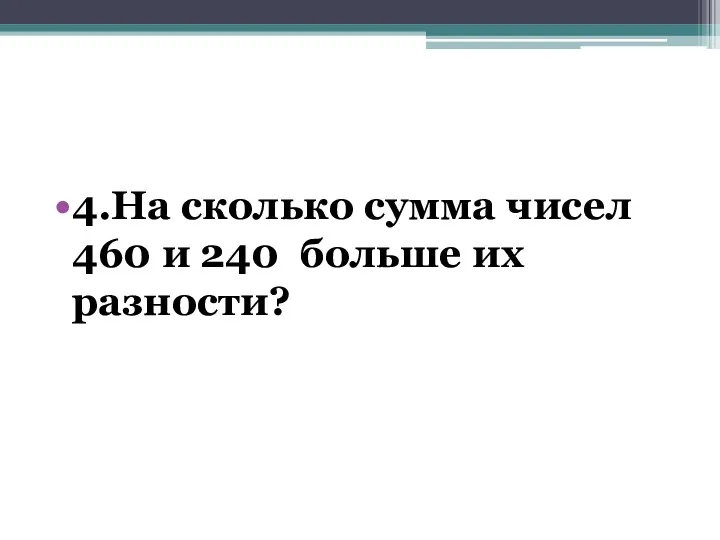 4.На сколько сумма чисел 460 и 240 больше их разности?