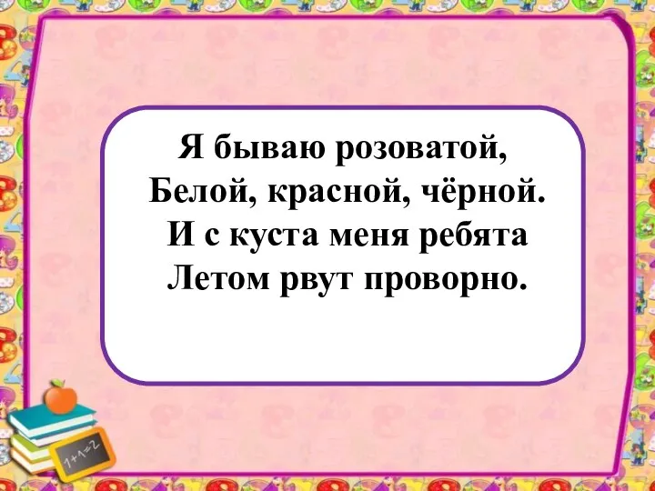 Я бываю розоватой, Белой, красной, чёрной. И с куста меня ребята Летом рвут проворно.