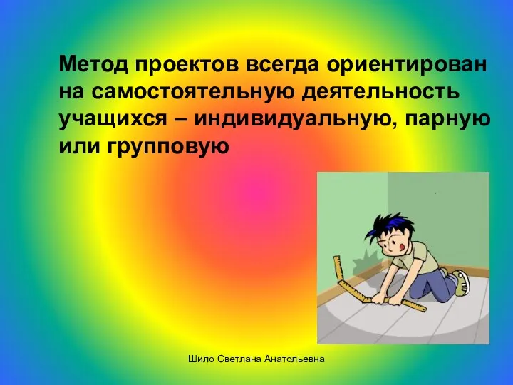 Метод проектов всегда ориентирован на самостоятельную деятельность учащихся – индивидуальную, парную или групповую Шило Светлана Анатольевна