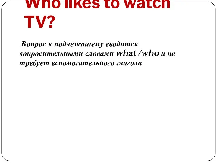 Who likes to watch TV? Вопрос к подлежащему вводится вопросительными словами what /who